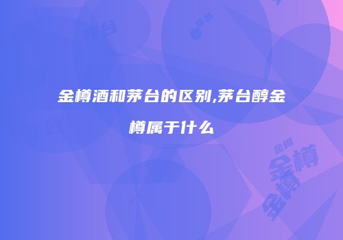 金樽酒和茅台的区别,茅台醇金樽属于什么