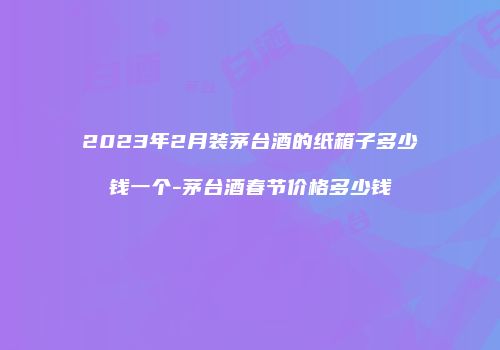 2023年2月装茅台酒的纸箱子多少钱一个-茅台酒春节价格多少钱