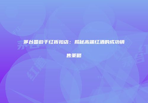 茅台国韵干红折扣店：揭秘高端红酒的成功销售策略