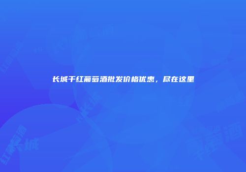 长城干红葡萄酒批发价格优惠，尽在这里