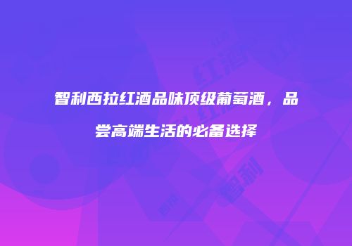 智利西拉红酒品味顶级葡萄酒，品尝高端生活的必备选择
