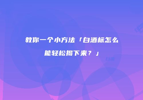 教你一个小方法「白酒标怎么能轻松揭下来？」