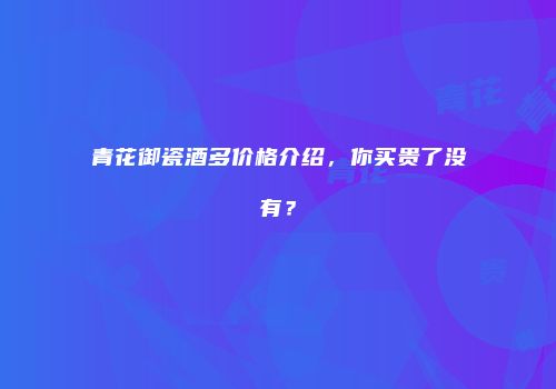 青花御瓷酒多价格介绍，你买贵了没有？