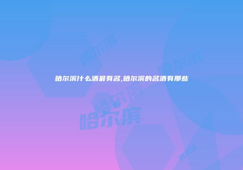 哈尔滨什么酒最有名,哈尔滨的名酒有那些
