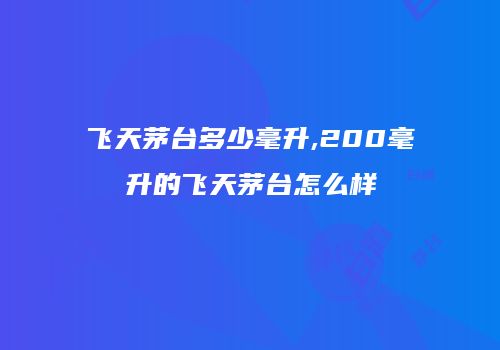 飞天茅台多少毫升,200毫升的飞天茅台怎么样