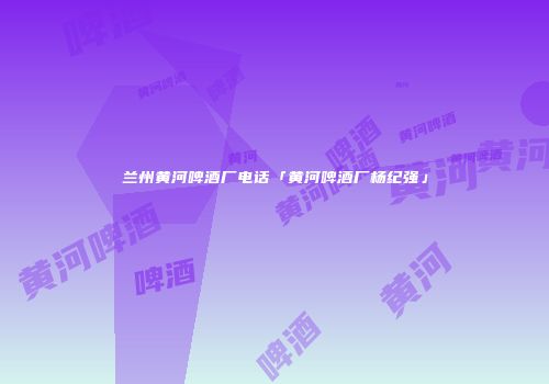兰州黄河啤酒厂电话「黄河啤酒厂杨纪强」