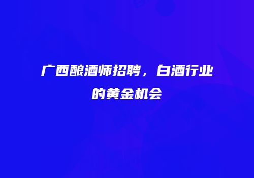 广西酿酒师招聘，白酒行业的黄金机会