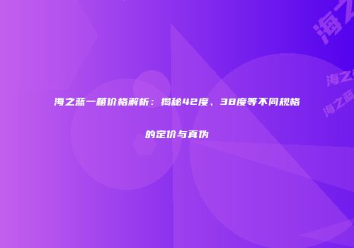 海之蓝一箱价格解析：揭秘42度、38度等不同规格的定价与真伪