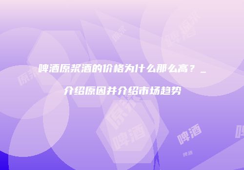 啤酒原浆酒的价格为什么那么高？_介绍原因并介绍市场趋势