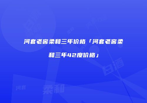 河套老窖柔和三年价格「河套老窖柔和三年42度价格」