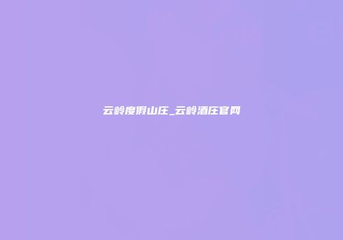 云岭度假山庄_云岭酒庄官网
