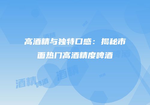 高酒精与独特口感：揭秘市面热门高酒精度啤酒