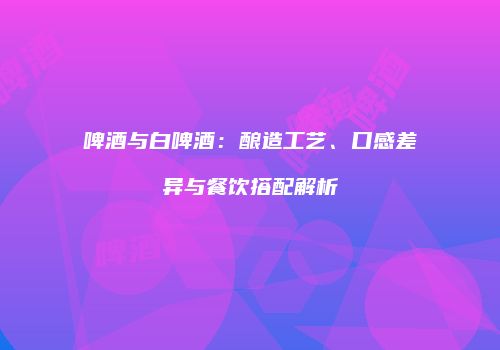 啤酒与白啤酒：酿造工艺、口感差异与餐饮搭配解析