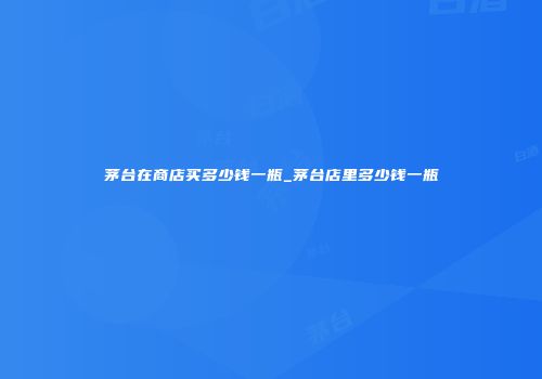 茅台在商店买多少钱一瓶_茅台店里多少钱一瓶