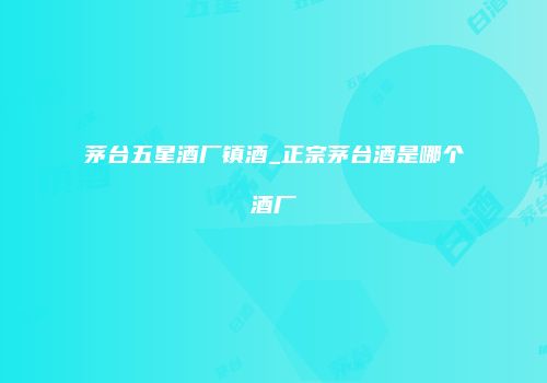 茅台五星酒厂镇酒_正宗茅台酒是哪个酒厂