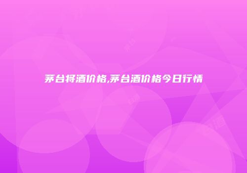 茅台将酒价格,茅台酒价格今日行情