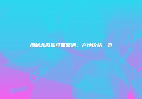 揭秘赤霞珠红葡萄酒：产地价格一览