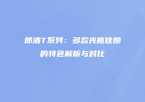 郎酒T系列：多款光瓶佳酿的特色解析与对比