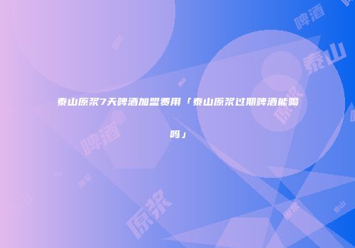 泰山原浆7天啤酒加盟费用「泰山原浆过期啤酒能喝吗」