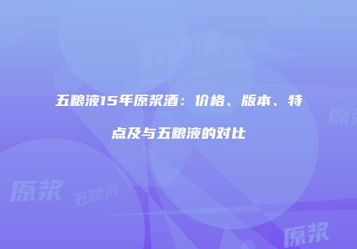 五粮液15年原浆酒：价格、版本、特点及与五粮液的对比
