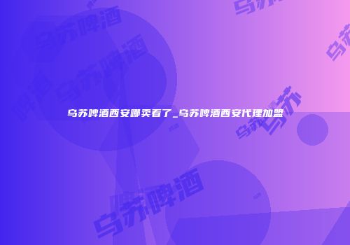 乌苏啤酒西安哪卖着了_乌苏啤酒西安代理加盟