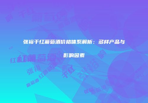 张裕干红葡萄酒价格体系解析：多样产品与影响因素