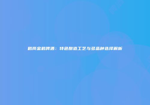 鹤岗金鹤啤酒：特色酿造工艺与多品种选择解析
