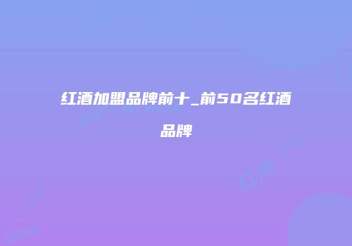 红酒加盟品牌前十_前50名红酒品牌