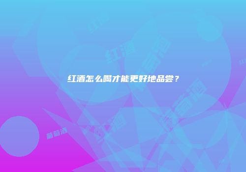 红酒怎么喝才能更好地品尝？