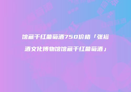 馆藏干红葡萄酒750价格「张裕酒文化博物馆馆藏干红葡萄酒」
