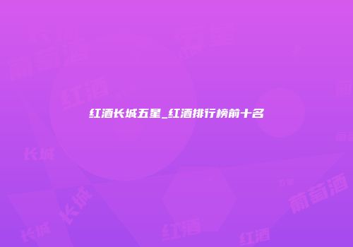 红酒长城五星_红酒排行榜前十名