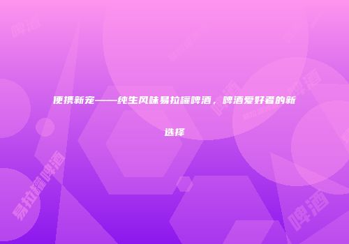 便携新宠——纯生风味易拉罐啤酒，啤酒爱好者的新选择