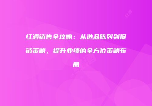 红酒销售全攻略：从选品陈列到促销策略，提升业绩的全方位策略布局