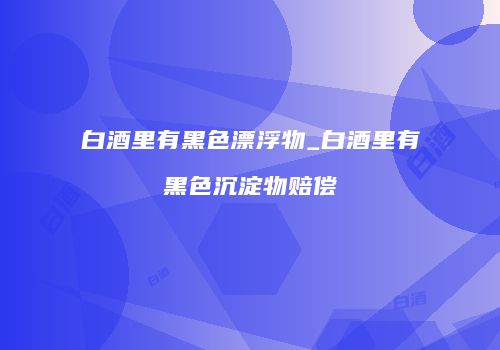 白酒里有黑色漂浮物_白酒里有黑色沉淀物赔偿
