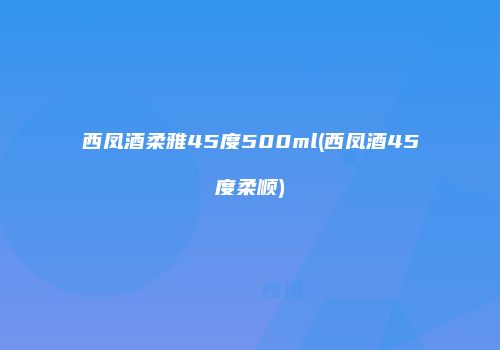 西凤酒柔雅45度500ml(西凤酒45度柔顺)