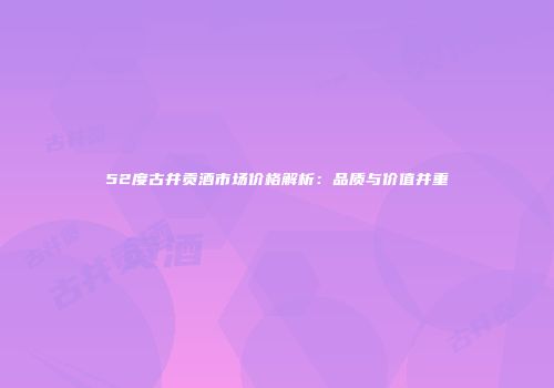 52度古井贡酒市场价格解析：品质与价值并重