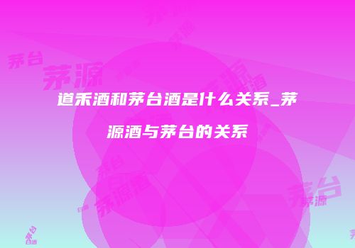道禾酒和茅台酒是什么关系_茅源酒与茅台的关系