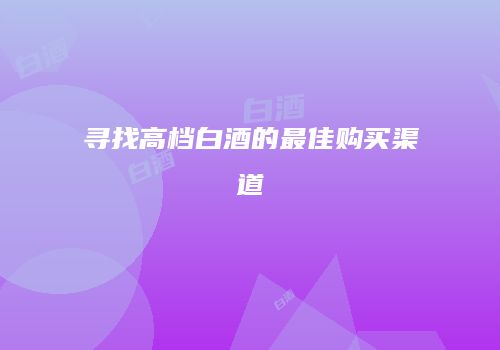 寻找高档白酒的最佳购买渠道