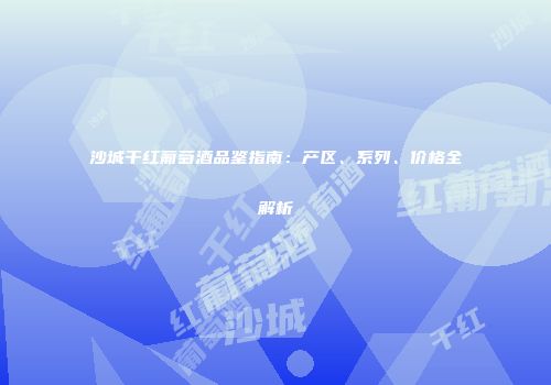 沙城干红葡萄酒品鉴指南：产区、系列、价格全解析