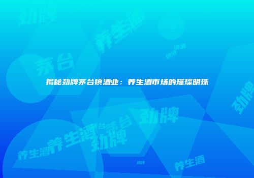 揭秘劲牌茅台镇酒业：养生酒市场的璀璨明珠