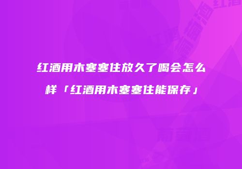 红酒用木塞塞住放久了喝会怎么样「红酒用木塞塞住能保存」
