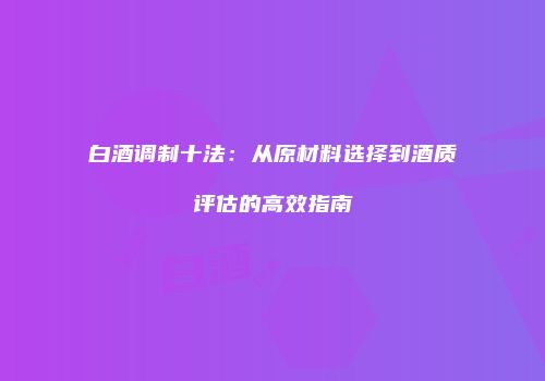 白酒调制十法：从原材料选择到酒质评估的高效指南