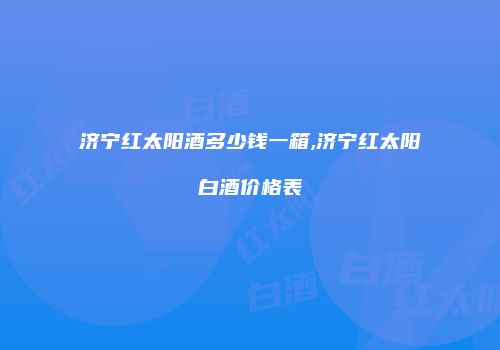 济宁红太阳酒多少钱一箱,济宁红太阳白酒价格表