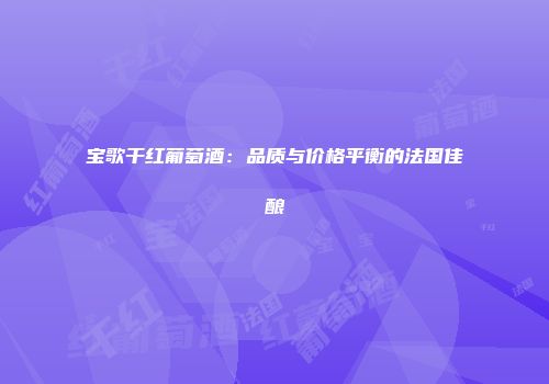 宝歌干红葡萄酒：品质与价格平衡的法国佳酿
