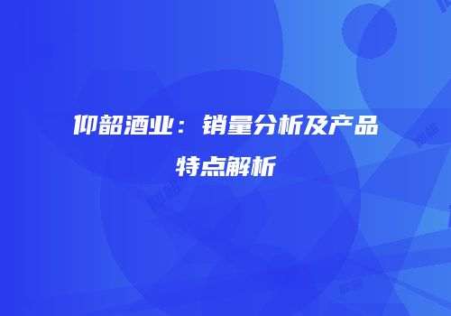仰韶酒业：销量分析及产品特点解析