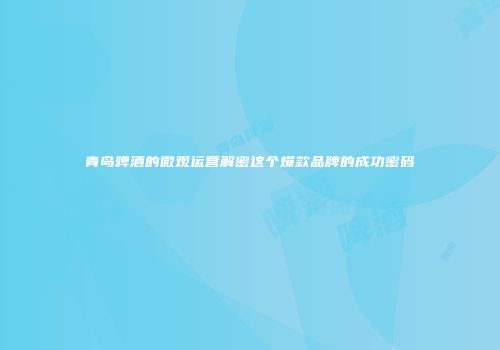 青岛啤酒的微观运营解密这个爆款品牌的成功密码