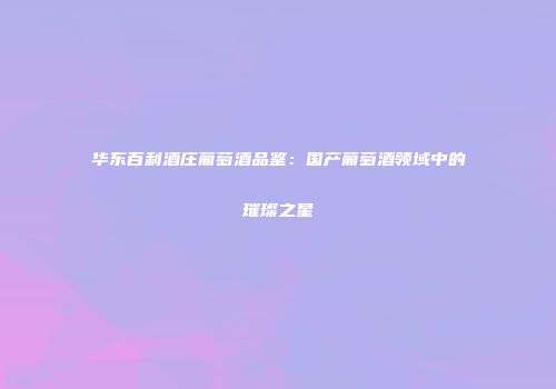 华东百利酒庄葡萄酒品鉴：国产葡萄酒领域中的璀璨之星
