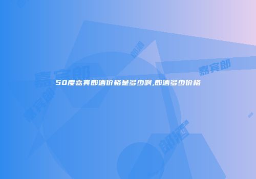 50度嘉宾郎酒价格是多少啊,郎酒多少价格