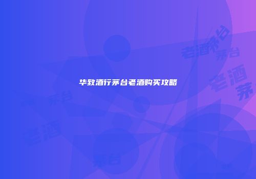 华致酒行茅台老酒购买攻略