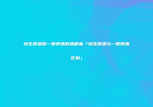 纯生啤酒和一般啤酒的酒精度「纯生啤酒与一般啤酒区别」